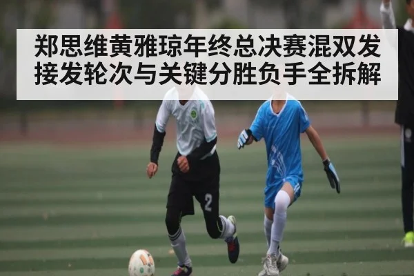 郑思维黄雅琼年终总决赛混双发接发轮次与关键分胜负手全拆解
