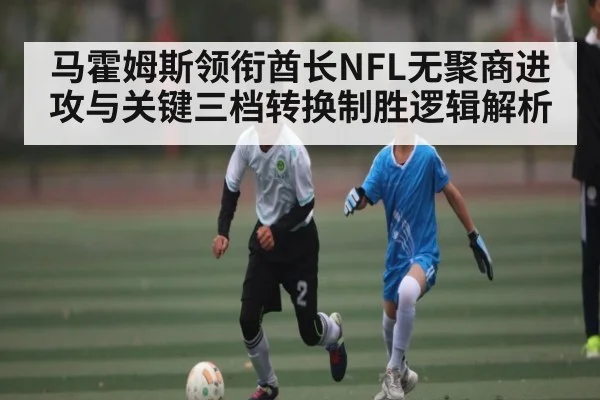 马霍姆斯领衔酋长NFL无聚商进攻与关键三档转换制胜逻辑解析