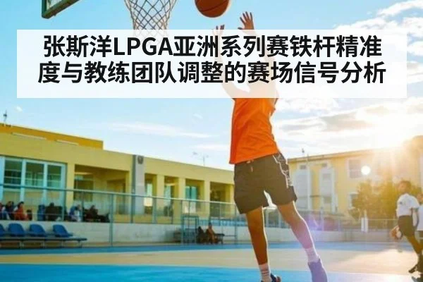 张斯洋LPGA亚洲系列赛铁杆精准度与教练团队调整的赛场信号分析