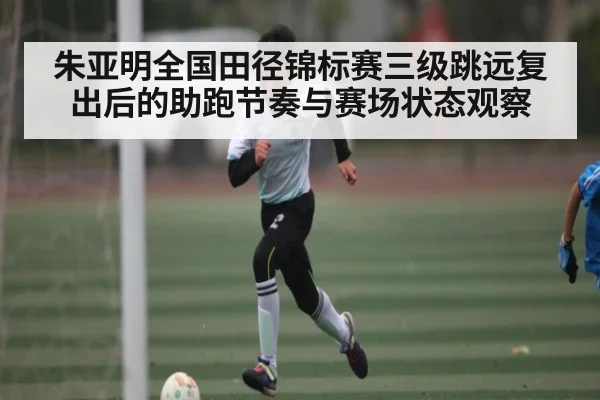 朱亚明全国田径锦标赛三级跳远复出后的助跑节奏与赛场状态观察