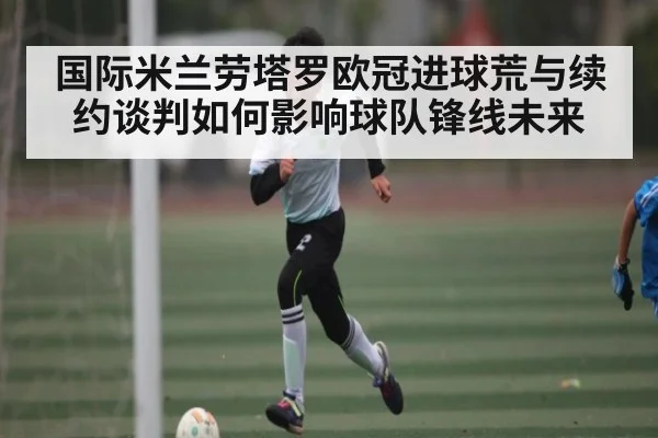 国际米兰劳塔罗欧冠进球荒与续约谈判如何影响球队锋线未来